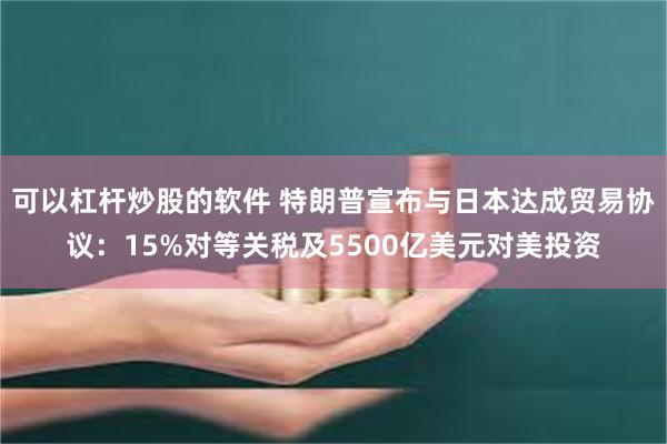 可以杠杆炒股的软件 特朗普宣布与日本达成贸易协议：15%对等关税及5500亿美元对美投资