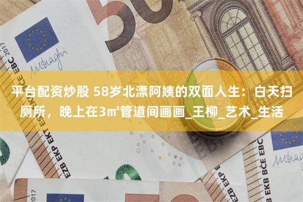平台配资炒股 58岁北漂阿姨的双面人生：白天扫厕所，晚上在3㎡管道间画画_王柳_艺术_生活