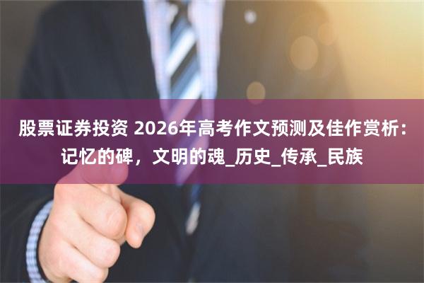 股票证券投资 2026年高考作文预测及佳作赏析：记忆的碑，文明的魂_历史_传承_民族