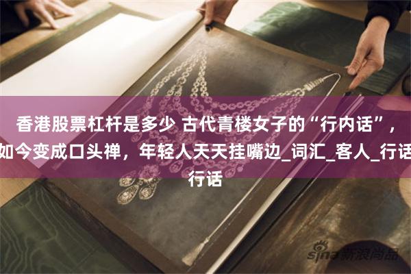 香港股票杠杆是多少 古代青楼女子的“行内话”，如今变成口头禅，年轻人天天挂嘴边_词汇_客人_行话