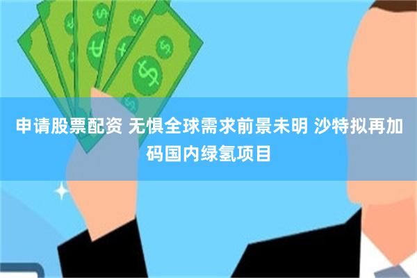 申请股票配资 无惧全球需求前景未明 沙特拟再加码国内绿氢项目