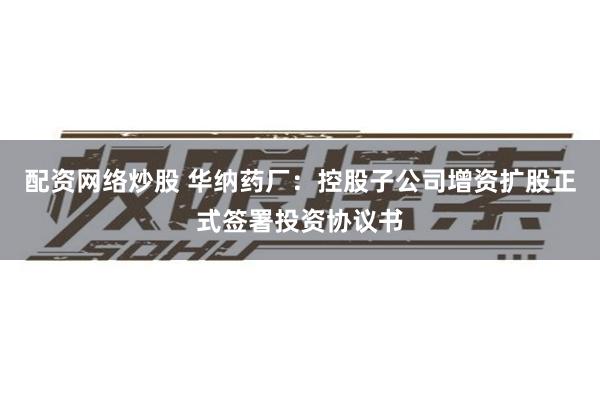 配资网络炒股 华纳药厂：控股子公司增资扩股正式签署投资协议书
