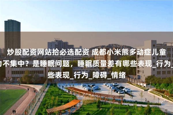 炒股配资网站拾必选配资 成都小米熊多动症儿童上课注意力不集中？是睡眠问题，睡眠质量差有哪些表现_行为_障碍_情绪