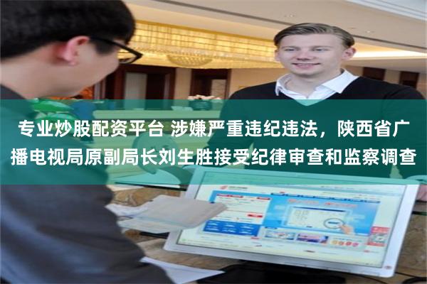 专业炒股配资平台 涉嫌严重违纪违法，陕西省广播电视局原副局长刘生胜接受纪律审查和监察调查