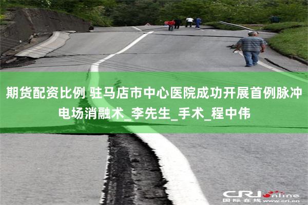期货配资比例 驻马店市中心医院成功开展首例脉冲电场消融术_李先生_手术_程中伟