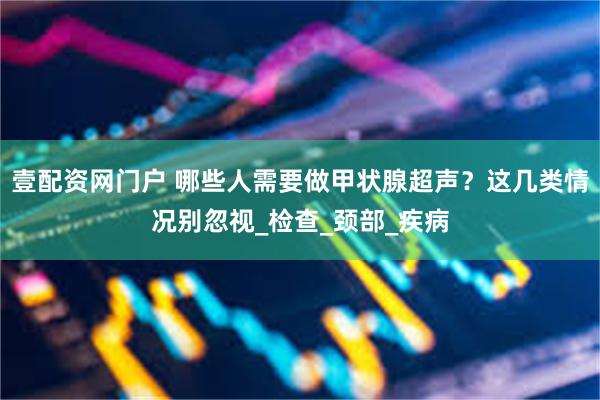 壹配资网门户 哪些人需要做甲状腺超声？这几类情况别忽视_检查_颈部_疾病