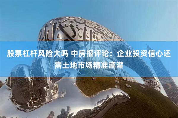 股票杠杆风险大吗 中房报评论：企业投资信心还需土地市场精准滴灌