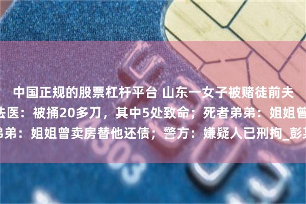 中国正规的股票杠杆平台 山东一女子被赌徒前夫当儿子面残忍杀害，法医：被捅20多刀，其中5处致命；死者弟弟：姐姐曾卖房替他还债；警方：嫌疑人已刑拘_彭某_李秋_李先生