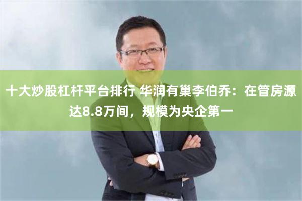 十大炒股杠杆平台排行 华润有巢李伯乔：在管房源达8.8万间，规模为央企第一