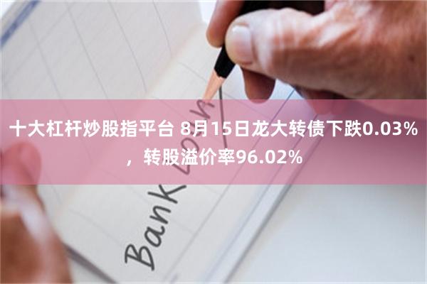 十大杠杆炒股指平台 8月15日龙大转债下跌0.03%，转股溢价率96.02%