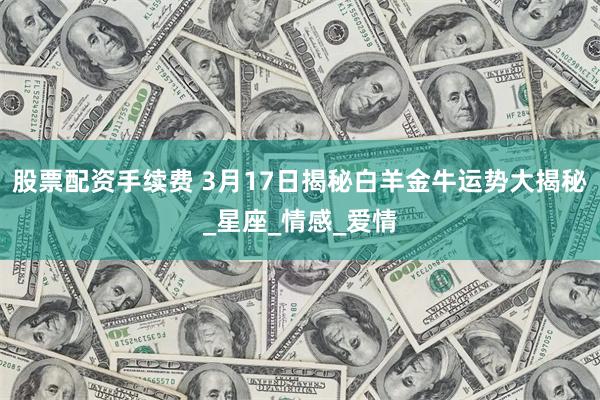 股票配资手续费 3月17日揭秘白羊金牛运势大揭秘_星座_情感_爱情