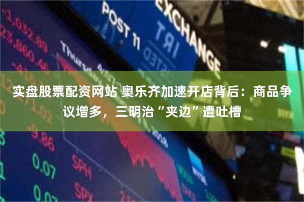 实盘股票配资网站 奥乐齐加速开店背后：商品争议增多，三明治“夹边”遭吐槽