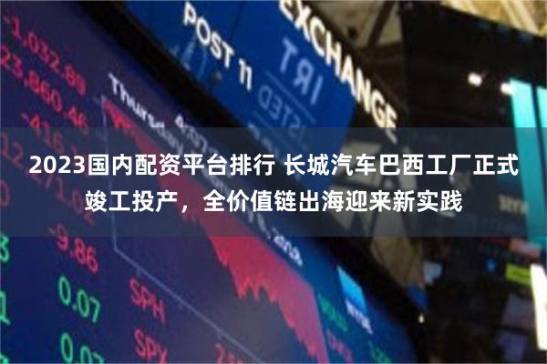 2023国内配资平台排行 长城汽车巴西工厂正式竣工投产，全价值链出海迎来新实践
