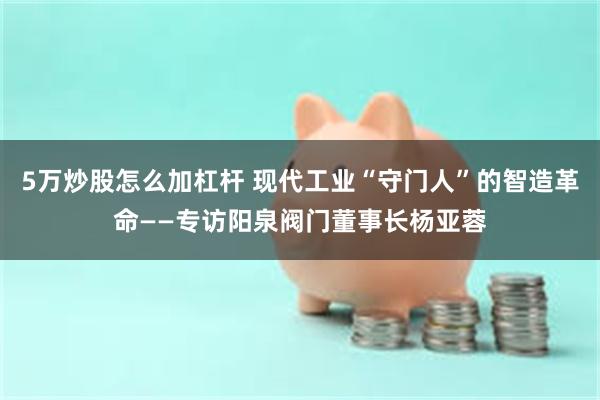5万炒股怎么加杠杆 现代工业“守门人”的智造革命——专访阳泉阀门董事长杨亚蓉