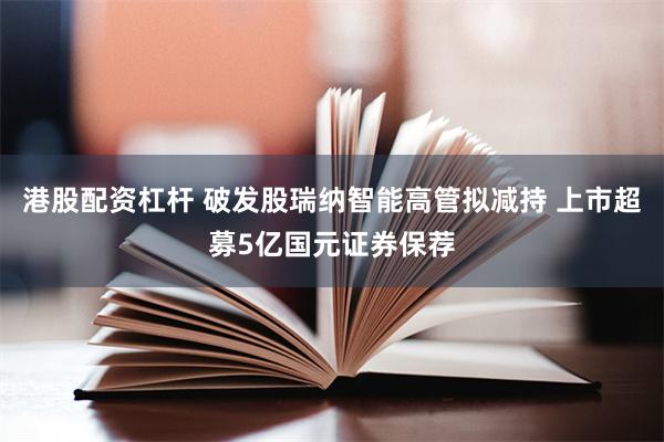港股配资杠杆 破发股瑞纳智能高管拟减持 上市超募5亿国元证券保荐
