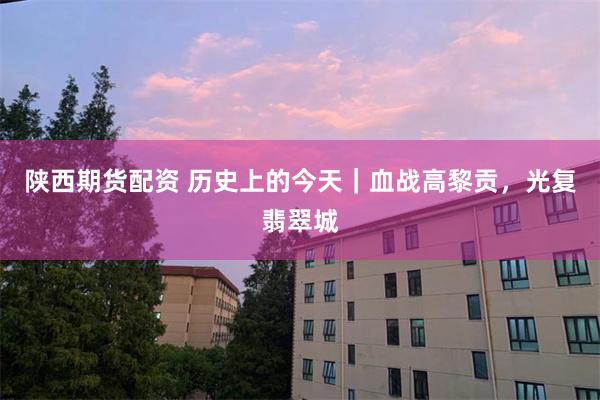 陕西期货配资 历史上的今天｜血战高黎贡，光复翡翠城