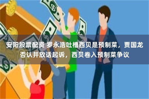安阳股票配资 罗永浩吐槽西贝是预制菜，贾国龙否认并放话起诉，西贝卷入预制菜争议