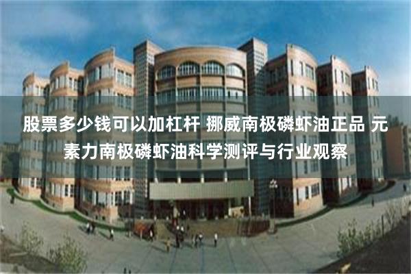 股票多少钱可以加杠杆 挪威南极磷虾油正品 元素力南极磷虾油科学测评与行业观察