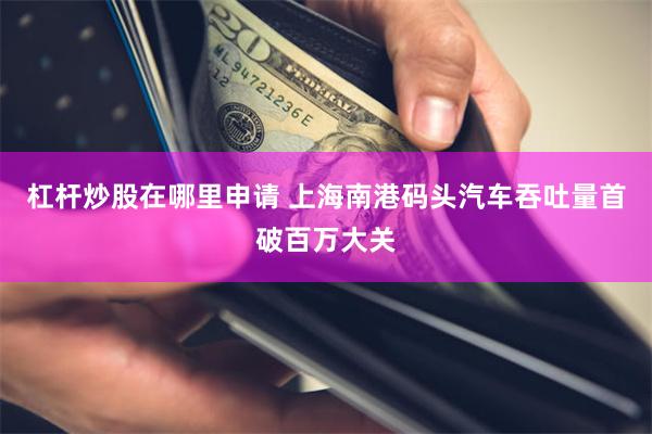 杠杆炒股在哪里申请 上海南港码头汽车吞吐量首破百万大关